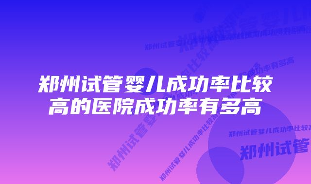 郑州试管婴儿成功率比较高的医院成功率有多高