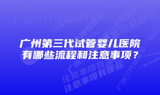 广州第三代试管婴儿医院有哪些流程和注意事项？