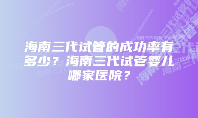 海南三代试管的成功率有多少？海南三代试管婴儿哪家医院？