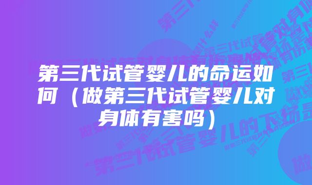 第三代试管婴儿的命运如何（做第三代试管婴儿对身体有害吗）