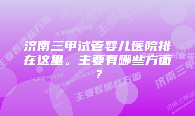 济南三甲试管婴儿医院排在这里。主要有哪些方面？