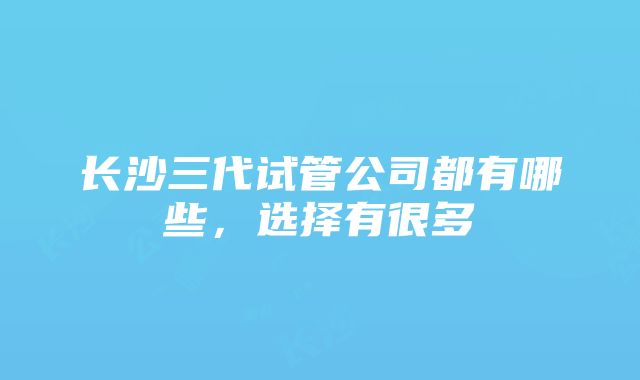 长沙三代试管公司都有哪些，选择有很多