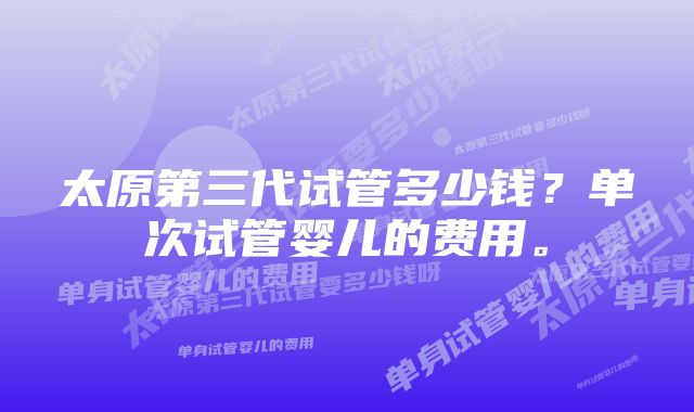 太原第三代试管多少钱？单次试管婴儿的费用。