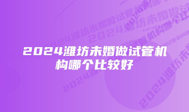 2024潍坊未婚做试管机构哪个比较好