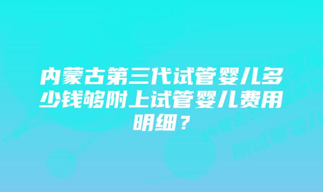 内蒙古第三代试管婴儿多少钱够附上试管婴儿费用明细？