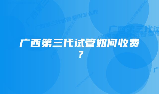 广西第三代试管如何收费？