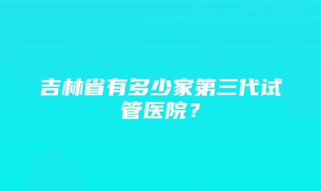 吉林省有多少家第三代试管医院？