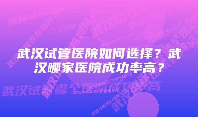 武汉试管医院如何选择？武汉哪家医院成功率高？