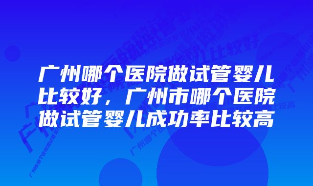 广州哪个医院做试管婴儿比较好，广州市哪个医院做试管婴儿成功率比较高