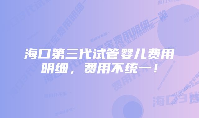 海口第三代试管婴儿费用明细，费用不统一！