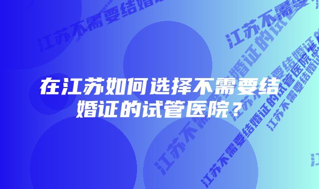 在江苏如何选择不需要结婚证的试管医院？