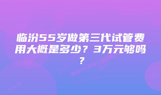 临汾55岁做第三代试管费用大概是多少？3万元够吗？