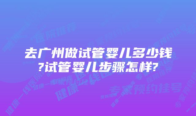 去广州做试管婴儿多少钱?试管婴儿步骤怎样?