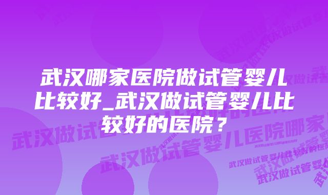 武汉哪家医院做试管婴儿比较好_武汉做试管婴儿比较好的医院？