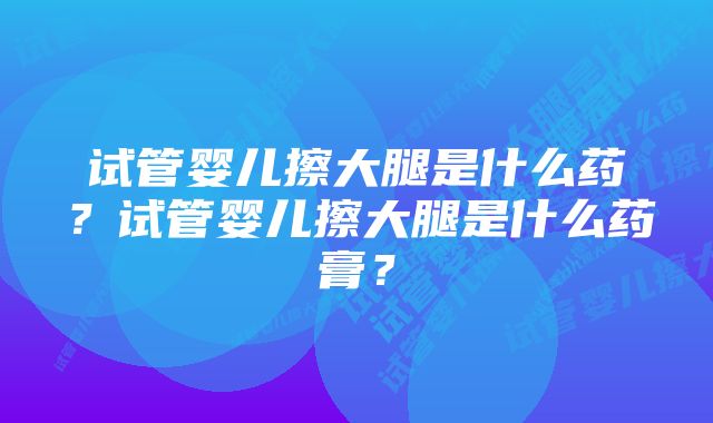 试管婴儿擦大腿是什么药？试管婴儿擦大腿是什么药膏？