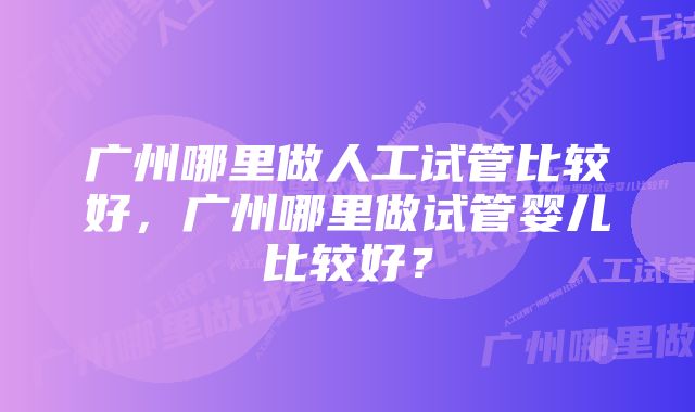 广州哪里做人工试管比较好，广州哪里做试管婴儿比较好？