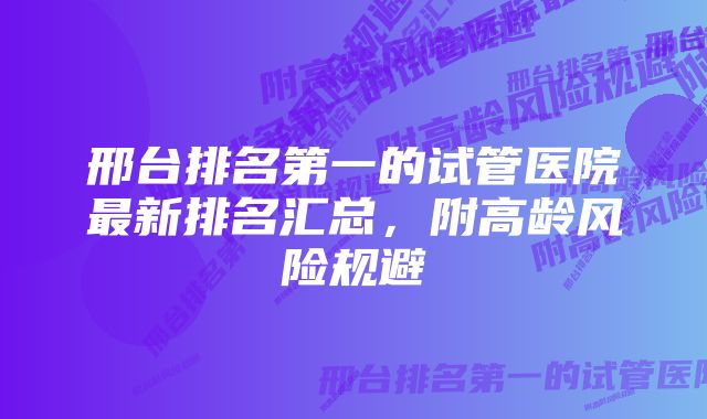 邢台排名第一的试管医院最新排名汇总，附高龄风险规避