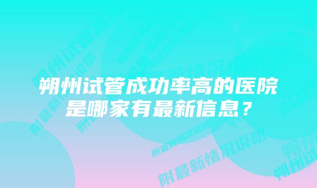 朔州试管成功率高的医院是哪家有最新信息？