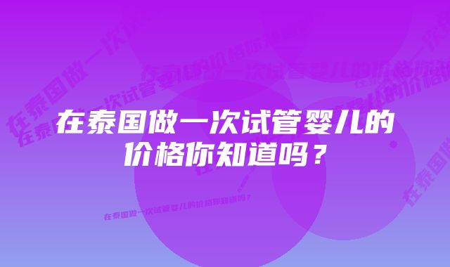 在泰国做一次试管婴儿的价格你知道吗？