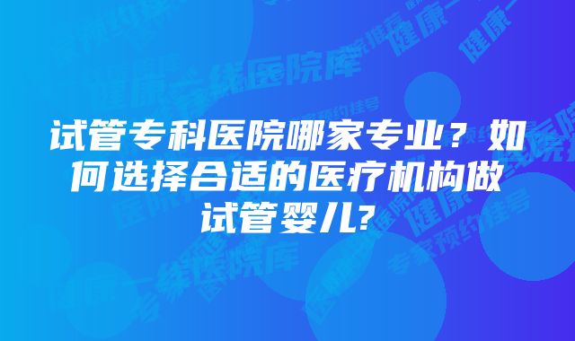 试管专科医院哪家专业？如何选择合适的医疗机构做试管婴儿?