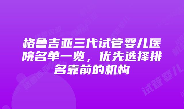 格鲁吉亚三代试管婴儿医院名单一览，优先选择排名靠前的机构