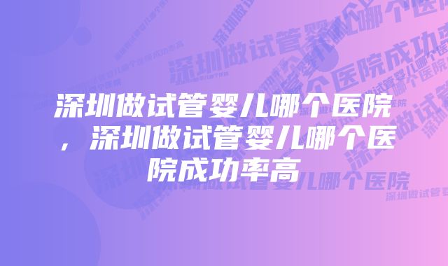 深圳做试管婴儿哪个医院，深圳做试管婴儿哪个医院成功率高