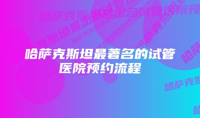 哈萨克斯坦最著名的试管医院预约流程