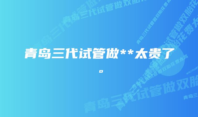 青岛三代试管做**太贵了。