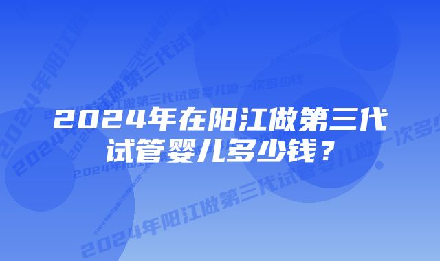 2024年在阳江做第三代试管婴儿多少钱？