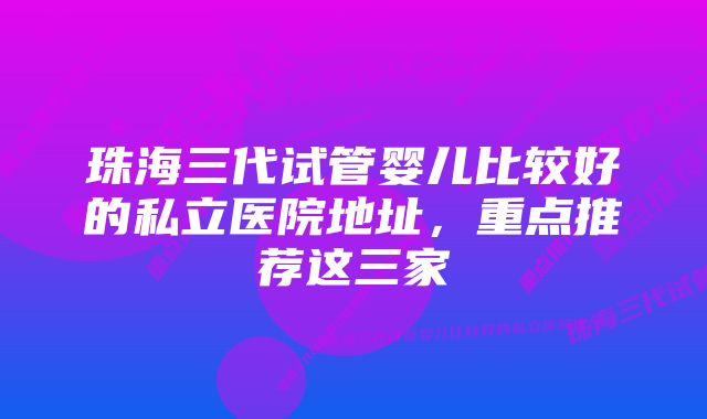 珠海三代试管婴儿比较好的私立医院地址，重点推荐这三家