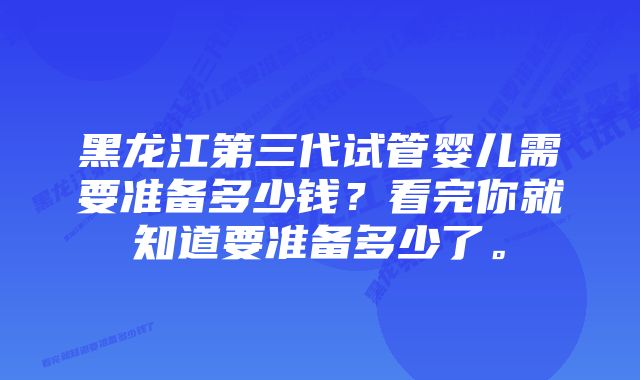 黑龙江第三代试管婴儿需要准备多少钱？看完你就知道要准备多少了。