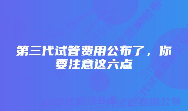 第三代试管费用公布了，你要注意这六点