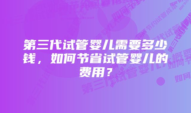 第三代试管婴儿需要多少钱，如何节省试管婴儿的费用？