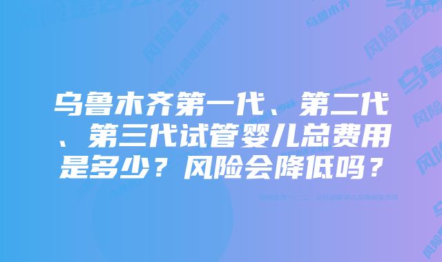 乌鲁木齐第一代、第二代、第三代试管婴儿总费用是多少？风险会降低吗？