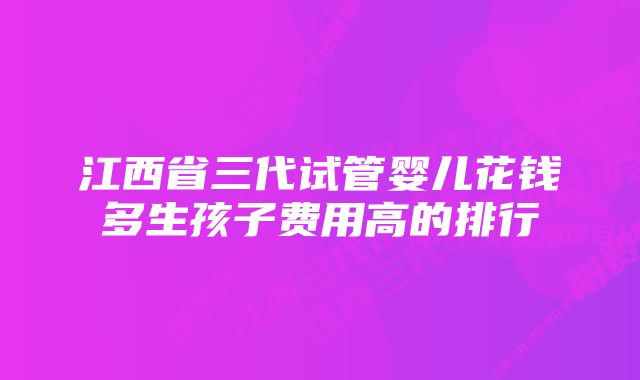 江西省三代试管婴儿花钱多生孩子费用高的排行