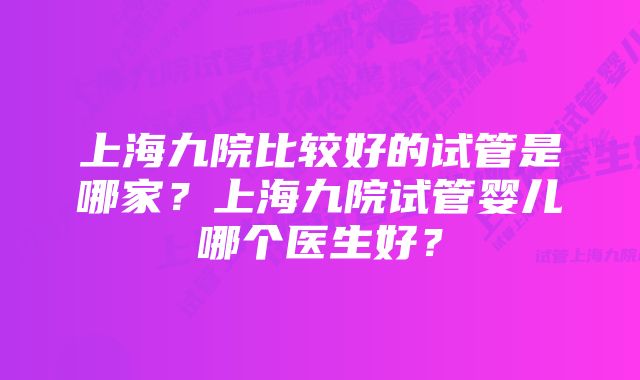 上海九院比较好的试管是哪家？上海九院试管婴儿哪个医生好？