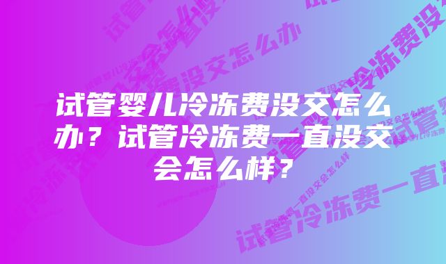 试管婴儿冷冻费没交怎么办？试管冷冻费一直没交会怎么样？