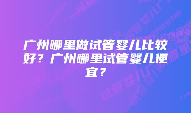 广州哪里做试管婴儿比较好？广州哪里试管婴儿便宜？