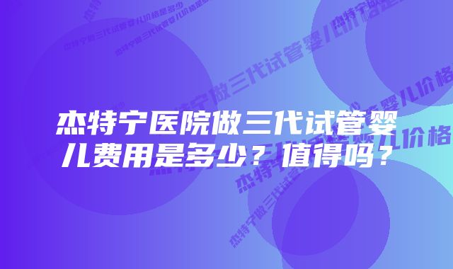 杰特宁医院做三代试管婴儿费用是多少？值得吗？