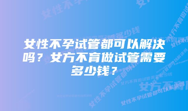 女性不孕试管都可以解决吗？女方不育做试管需要多少钱？