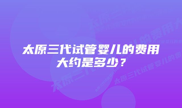 太原三代试管婴儿的费用大约是多少？