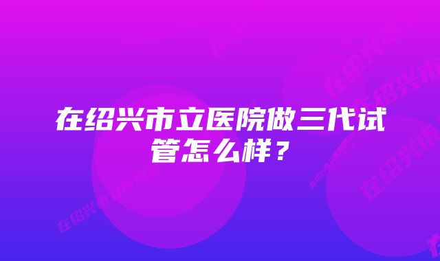 在绍兴市立医院做三代试管怎么样？