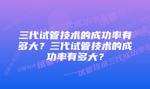 三代试管技术的成功率有多大？三代试管技术的成功率有多大？