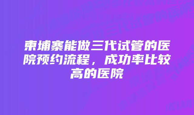 柬埔寨能做三代试管的医院预约流程，成功率比较高的医院