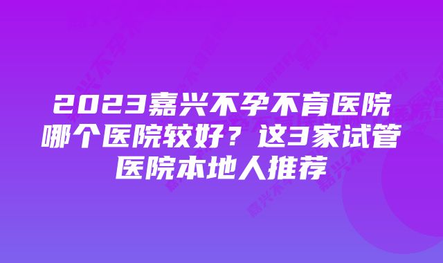 2023嘉兴不孕不育医院哪个医院较好？这3家试管医院本地人推荐