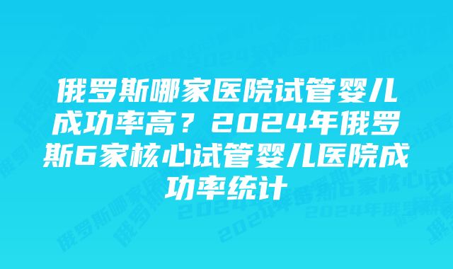 俄罗斯哪家医院试管婴儿成功率高？2024年俄罗斯6家核心试管婴儿医院成功率统计