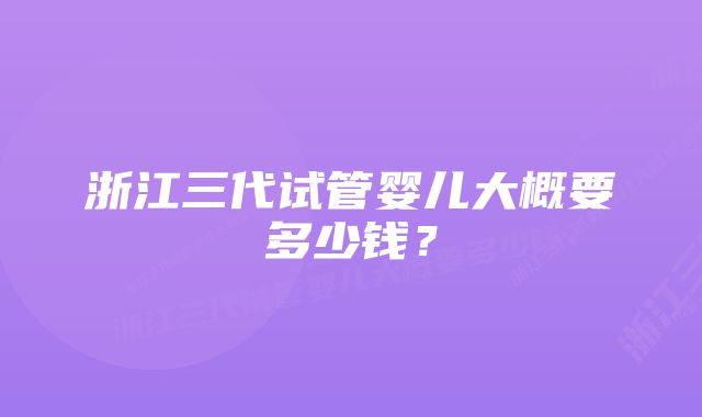 浙江三代试管婴儿大概要多少钱？