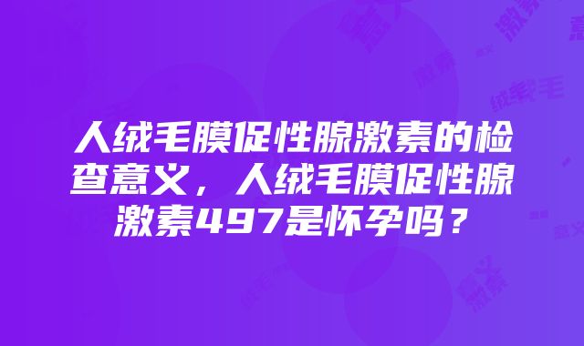 人绒毛膜促性腺激素的检查意义，人绒毛膜促性腺激素497是怀孕吗？