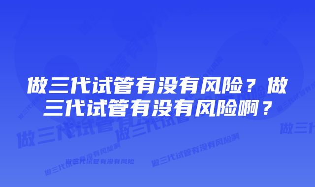 做三代试管有没有风险？做三代试管有没有风险啊？