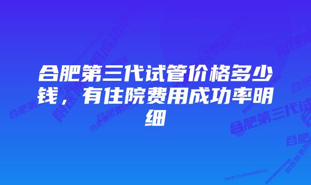 合肥第三代试管价格多少钱，有住院费用成功率明细